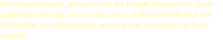 For evaluation copies, please contact the Account Management Teams assigned in your area. You may also call us at (02...